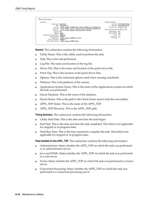 OAM Timing Reports




                     General This subsection contains the following information:
                     ■   Utility Name: This is the utility used to perform the task.
                     ■   Task: This is the task performed.
                     ■   Log File: The name and location of the log file.
                     ■   Driver File: This is the name and location of the patch driver file.
                     ■   Patch Top: This is the location of the patch driver files.
                     ■   Options: This is the command options used when running AutoPatch.
                     ■   Platform: This is the platform of the system.
                     ■   Applications System Name: This is the name of the Applications system on which
                         the task was performed.
                     ■   Oracle Database: This is the name of the database.
                     ■   Oracle Home: This is the path to the Oracle home used to link the executables.
                     ■   APPL_TOP Name: This is the name of the APPL_TOP.
                     ■   APPL_TOP Directory: This is the APPL_TOP path.

                     Timing Summary This subsection contains the following information:
                     ■   Utility Start Date: This is the date and time the task began.
                     ■   End Date: This is the date and time the task completed. This field is not applicable
                         for stopped or in-progress tasks.
                     ■   Total Run Time: This is the time required to complete the task. This field is not
                         applicable for stopped or in-progress tasks.

                     Files Installed on this APPL_TOP This subsection contains the following information:
                     ■   Administration: States whether the APPL_TOP on which the task was performed
                         is an administration server.
                     ■   Java and HTML: States whether the APPL_TOP on which the task was performed
                         is a web server.
                     ■   Forms: States whether the APPL_TOP on which the task was performed is a forms
                         server.
                     ■   Concurrent Processing: States whether the APPL_TOP on which the task was
                         performed is a concurrent processing server.




6-16   Maintenance Utilities
 