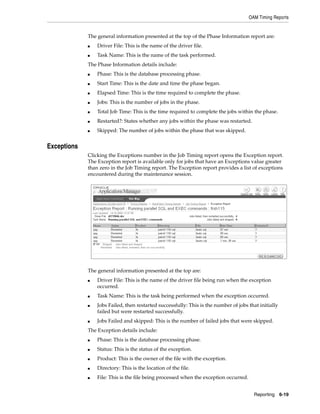 OAM Timing Reports


             The general information presented at the top of the Phase Information report are:
             ■   Driver File: This is the name of the driver file.
             ■   Task Name: This is the name of the task performed.
             The Phase Information details include:
             ■   Phase: This is the database processing phase.
             ■   Start Time: This is the date and time the phase began.
             ■   Elapsed Time: This is the time required to complete the phase.
             ■   Jobs: This is the number of jobs in the phase.
             ■   Total Job Time: This is the time required to complete the jobs within the phase.
             ■   Restarted?: States whether any jobs within the phase was restarted.
             ■   Skipped: The number of jobs within the phase that was skipped.


Exceptions
             Clicking the Exceptions number in the Job Timing report opens the Exception report.
             The Exception report is available only for jobs that have an Exceptions value greater
             than zero in the Job Timing report. The Exception report provides a list of exceptions
             encountered during the maintenance session.




             The general information presented at the top are:
             ■   Driver File: This is the name of the driver file being run when the exception
                 occurred.
             ■   Task Name: This is the task being performed when the exception occurred.
             ■   Jobs Failed, then restarted successfully: This is the number of jobs that initially
                 failed but were restarted successfully.
             ■   Jobs Failed and skipped: This is the number of failed jobs that were skipped.
             The Exception details include:
             ■   Phase: This is the database processing phase.
             ■   Status: This is the status of the exception.
             ■   Product: This is the owner of the file with the exception.
             ■   Directory: This is the location of the file.
             ■   File: This is the file being processed when the exception occurred.


                                                                                         Reporting 6-19
 