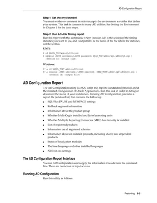 AD Configuration Report


              Step 1 Set the environment
              You must set the environment in order to apply the environment variables that define
              your system. This task is common to many AD utilities. See Setting the Environment
              in Chapter 1 for the basic steps.

              Step 2 Run AD Job Timing report
              Run the report with this command, where <session_id> is the session of the timing
              statistics you want to see, and <output file> is the name of the file where the statistics
              will be written.
              UNIX:
              $ cd $APPL_TOP/admin/<SID>/out
              $ sqlplus <APPS username>/<APPS password> @$AD_TOP/admin/sql/adtimrpt.sql 
                <session id> <output file>

              Windows:
              C:> cd %APPL_TOP%admin<SID>out
              C:> sqlplus <APPS username>/<APPS password> @%AD_TOP%adminsqladtimrpt.sql 
                   <session id> <output file>


AD Configuration Report
              The AD Configuration utility is a SQL script that reports standard information about
              the installed configuration of Oracle Applications. Run this task in order to debug or
              document the status of your installation. Running AD Configuration generates a
              report file (adutconf.lst) that contains the following:
              ■   SQL*Plus PAUSE and NEWPAGE settings
              ■   Rollback segment information
              ■   Information about the product group
              ■   Whether Multi-Org is installed and list of operating units
              ■   Whether Multiple Reporting Currencies (MRC) functionality is installed
              ■   List of registered products
              ■   Information on all registered schemas
              ■   Information about all installed products, including shared and dependent
                  products
              ■   Status of localization modules
              ■   The base language and other installed languages
              ■   NLS init.ora settings


The AD Configuration Report Interface
              You run AD Configuration and supply the information it needs from the command
              line. There are no menus or input screens.


Running AD Configuration
              Run this utility as follows:




                                                                                         Reporting 6-21
 