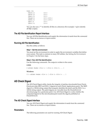 AD Check Digest


               fndst.lib:
                 fdacon.lc               115.0
                 fdatat.lc               115.0
                 fdastr.lc               115.0
                 fdaupd.lc               115.0.1100.2
                 fdahmi.lc               115.0.1100.2
                 fdacv.lc                115.0
                 fdfutl.lc               115.4
                 ....
               You can also use a "*" to identify all files in a directory (For example, *.sql to identify
               all SQL scripts).


The AD File Identification Report Interface
               You run AD File Identification and supply the information it needs from the command
               line. There are no menus or input screens.


Running AD File Identification
               Run this utility as follows:

               Step 1 Set the environment
               You must set the environment in order to apply the environment variables that define
               your system. This task is common to many AD utilities. See Setting the Environment
               in Chapter 1 for the basic steps.

               Step 2 Run AD File Identification
               Use the following commands. The output is written to the screen.
               UNIX:
               $ adident Header <file 1> [ <file 2> <file 3> ... ]

               Windows:
               C:> adident Header <file 1> [ <file 2> <file 3> ... ]




AD Check Digest
               The AD Check Digest utility checks the integrity of patches downloaded from Oracle.
               Oracle provides MD5 and SHA-1 digests for each Oracle Applications patch. The MD5
               digest is a 128-bit string output that uniquely identifies the patch and the SHA-1 is a
               160-bit string output. The patch digests are viewable from the OracleMetaLink
               download page for a particular patch. Use AD Check Digest to verify whether the
               computed digests for the downloaded patch match the digests published on
               OracleMetaLink.


The AD Check Digest Interface
               You run AD Check Digest and supply the information it needs from the command
               line. There are no menus or input screens.


Parameters
               The following parameters are used for running AD Check Digest.



                                                                                            Reporting 6-23
 