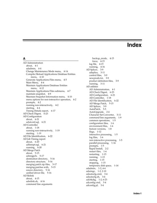 Index

A                                                         backup_mode, 4-15
                                                          force, 4-15
AD Administration
                                                       log file, 4-15
  about, 4-1                                           running, 4-16
  adadmin, 4-4                                      AD Splicer, 3-9
  Change Maintenance Mode menu, 4-14
                                                       adsplice, 3-11
  Compile/Reload Applications Database Entities        control files, 3-9
       menu, 4-10                                      newprods.txt, 3-9
  Generate Applications Files menu, 4-5
                                                       product definition files, 3-9
  Main Menu, 4-4                                       running, 3-11
  Maintain Applications Database Entities           AD utilities
       menu, 4-12
                                                       AD Administration, 4-1
  Maintain Applications Files submenu, 4-7             AD Check Digest, 6-23
  maintain snapshot, 4-9                               AD Configuration, 6-21
  Maintain Snapshot Information menu, 4-10
                                                       AD Controller, 1-18
  menu options for non-interactive operation, 4-2      AD File Identification, 6-22
  prompts, 4-2                                         AD Merge Patch, 5-15
  running non-interactively, 4-2
                                                       AD Splicer, 3-9
  starting, 4-4                                        AutoPatch, 5-5
  Timing Details report, 6-17                          AutoUpgrade, 2-4
AD Check Digest, 6-23
                                                       Character Set Converter, 3-11
AD Configuration                                       command line arguments, 1-9
  about, 6-21                                          common operations, 1-5
  adutconf.sql, 6-21
                                                       configuration files, 1-6
AD Controller                                          environment files, 1-6
  about, 1-18                                          feature versions, 1-8
  running non-interactively, 1-19
                                                       flags, 1-12
  starting, 1-19                                       interactive processing, 1-5
AD File Identification, 6-22                           log files, 1-6
AD Job Timing report
                                                       non-interactive processing, 1-5
  about, 6-20                                          parallel processing, 1-16
  adtimrpt.sql, 6-21                                   prompts, 1-5
  running, 6-20
                                                       Rapid Install, 2-2
AD Merge Patch                                         restart files, 1-6
  about, 5-15                                          restarting, 1-15
  admrgpch, 5-17
                                                       running, 1-13
  destination directory, 5-16                          starting, 1-15
  directory structure, 5-16                            stopping, 1-15
  merging patch zip files, 5-17
                                                       temporary disk space, 1-14
  merging patches with, 5-15                        adadmin, 1-2, 4-4
  source directory, 5-16                            adaimgr, 1-2, 2-10
  unified driver file, 5-16
                                                    adautocfg.cmd, 3-4
AD Relink                                           adautocfg.sh, 3-4
  about, 4-15                                       adchkdig, 1-2, 6-23
  adrelink.sh, 4-16
                                                    adconfig.cmd, 3-4
  command line arguments
                                                    adconfig.pl, 3-4


                                                                                           Index-1
 