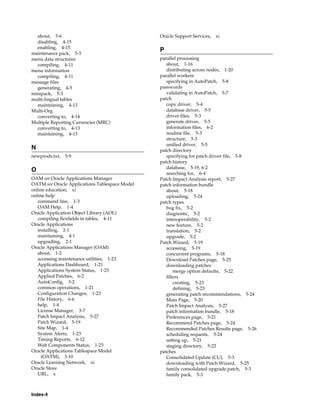 about, 5-6                                    Oracle Support Services,   xi
  disabling, 4-15
  enabling, 4-15
                                                P
maintenance pack, 5-3
menu data structures                            parallel processing
  compiling, 4-11                                  about, 1-16
menu information                                   distributing across nodes, 1-20
  compiling, 4-11                               parallel workers
message files                                      specifying in AutoPatch, 5-8
  generating, 4-5                               passwords
minipack, 5-3                                      validating in AutoPatch, 5-7
multi-lingual tables                            patch
  maintaining, 4-13                                copy driver, 5-4
Multi-Org                                          database driver, 5-5
  converting to, 4-14                              driver files, 5-3
Multiple Reporting Currencies (MRC)                generate driver, 5-5
  converting to, 4-13                              information files, 6-2
  maintaining, 4-13                                readme file, 5-3
                                                   structure, 5-3
                                                   unified driver, 5-5
N                                               patch directory
newprods.txt,   3-9                                specifying for patch driver file, 5-8
                                                patch history
                                                   database, 5-19, 6-2
O                                                  searching for, 6-4
OAM see Oracle Applications Manager             Patch Impact Analysis report, 5-27
OATM see Oracle Applications Tablespace Model   patch information bundle
online education, xi                               about, 5-18
online help                                        uploading, 5-24
   command line, 1-3                            patch types
   OAM Help, 1-4                                   bug fix, 5-2
Oracle Application Object Library (AOL)            diagnostic, 5-2
   compiling flexfields in tables, 4-11            interoperability, 5-2
Oracle Applications                                new feature, 5-2
   installing, 2-1                                 translation, 5-2
   maintaining, 4-1                                upgrade, 5-2
   upgrading, 2-1                               Patch Wizard, 5-19
Oracle Applications Manager (OAM)                  accessing, 5-19
   about, 1-2                                      concurrent programs, 5-18
   accessing maintenance utilities, 1-23           Download Patches page, 5-25
   Applications Dashboard, 1-21                    downloading patches
   Applications System Status, 1-23                    merge option defaults, 5-22
   Applied Patches, 6-2                            filters
   AutoConfig, 3-2                                     creating, 5-23
   common operations, 1-21                             defining, 5-23
   Configuration Changes, 1-23                     generating patch recommendations, 5-24
   File History, 6-6                               Main Page, 5-20
   help, 1-4                                       Patch Impact Analysis, 5-27
   License Manager, 3-7                            patch information bundle, 5-18
   Patch Impact Analysis, 5-27                     Preferences page, 5-21
   Patch Wizard, 5-19                              Recommend Patches page, 5-24
   Site Map, 1-4                                   Recommended Patches Results page, 5-26
   System Alerts, 1-23                             scheduling requests, 5-24
   Timing Reports, 6-12                            setting up, 5-21
   Web Components Status, 1-23                     staging directory, 5-22
Oracle Applications Tablespace Model            patches
     (OATM), 3-10                                  Consolidated Update (CU), 5-3
Oracle Learning Network, xi                        downloading with Patch Wizard, 5-25
Oracle Store                                       family consolidated upgrade patch, 5-3
   URL, x                                          family pack, 5-3



Index-4
 