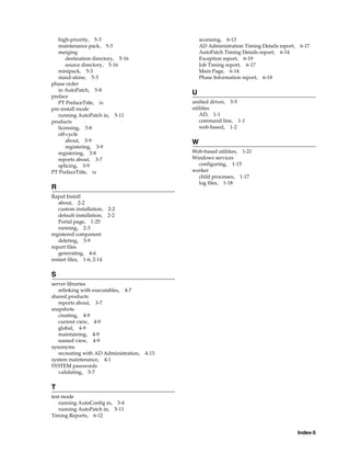 high-priority, 5-3                              accessing, 6-13
   maintenance pack, 5-3                           AD Administration Timing Details report, 6-17
   merging                                         AutoPatch Timing Details report, 6-14
       destination directory, 5-16                 Exception report, 6-19
       source directory, 5-16                      Job Timing report, 6-17
   minipack, 5-3                                   Main Page, 6-14
   stand-alone, 5-3                                Phase Information report, 6-18
phase order
   in AutoPatch, 5-8
                                               U
preface
   PT PrefaceTitle, ix                         unified driver, 5-5
pre-install mode                               utilities
   running AutoPatch in, 5-11                     AD, 1-1
products                                          command line, 1-1
   licensing, 3-8                                 web-based, 1-2
   off-cycle
       about, 3-9                              W
       registering, 3-9
   registering, 3-8                            Web-based utilities, 1-21
   reports about, 3-7                          Windows services
   splicing, 3-9                                 configuring, 1-15
PT PrefaceTitle, ix                            worker
                                                 child processes, 1-17
                                                 log files, 1-18
R
Rapid Install
   about, 2-2
   custom installation, 2-2
   default installation, 2-2
   Portal page, 1-25
   running, 2-3
registered component
   deleting, 3-9
report files
   generating, 4-6
restart files, 1-6, 2-14


S
server libraries
   relinking with executables, 4-7
shared products
   reports about, 3-7
snapshots
   creating, 4-9
   current view, 4-9
   global, 4-9
   maintaining, 4-9
   named view, 4-9
synonyms
   recreating with AD Administration,   4-13
system maintenance, 4-1
SYSTEM passwords
   validating, 5-7


T
test mode
   running AutoConfig in, 3-4
   running AutoPatch in, 5-11
Timing Reports, 6-12


                                                                                           Index-5
 
