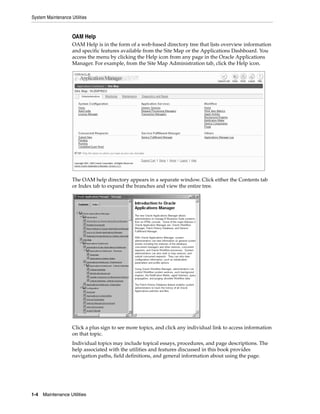 System Maintenance Utilities


                    OAM Help
                    OAM Help is in the form of a web-based directory tree that lists overview information
                    and specific features available from the Site Map or the Applications Dashboard. You
                    access the menu by clicking the Help icon from any page in the Oracle Applications
                    Manager. For example, from the Site Map Administration tab, click the Help icon.




                    The OAM help directory appears in a separate window. Click either the Contents tab
                    or Index tab to expand the branches and view the entire tree.




                    Click a plus sign to see more topics, and click any individual link to access information
                    on that topic.
                    Individual topics may include topical essays, procedures, and page descriptions. The
                    help associated with the utilities and features discussed in this book provides
                    navigation paths, field definitions, and general information about using the page.




1-4   Maintenance Utilities
 