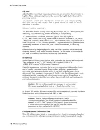 AD Command Line Utilities


                    Log Files
                    All AD utilities record their processing actions and any errors that they encounter in
                    log files. Many utilities prompt you for the name of the log file that will record the
                    processing session.
                    <utility name> records your <utility name> session in a text file you specify.
                    Enter your <utility name> log file name or press [Return] to accept the default
                    name shown in brackets.

                    Filename [<utility name>.log] :

                    The default file name is <utility name>.log. For example, for AD Administration, the
                    default log file is adadmin.log, and for AutoPatch, it is adpatch.log.
                    AD Administration, AutoPatch, and AutoUpgrade place the log file in
                    $APPL_TOP/admin/<SID>/log, where <SID> is the value of the ORACLE_SID or
                    TWO_TASK variable (UNIX), or in %APPL_TOP%admin<SID>log, where <SID>
                    is the value of the LOCAL variable (Windows). Log files created by Rapid Install and
                    AutoConfig are located in the $APPL_TOP/admin/<CONTEXT_NAME>/log
                    directory.
                    Other utilities may not prompt you for a log file name. Typically, they write the log
                    file in the directory from which the utility was run. The discussion of each utility in
                    this book includes information on where the log file is written.

                    Restart Files
                    Restart files contain information about what processing has already been completed.
                    They are located in $APPL_TOP/admin/<SID>/restart (UNIX) or in
                    %APPL_TOP%admin<SID>restart (Windows).
                    If a utility stops during processing due to an error, or you use AD Controller (in the
                    case of parallel processing) to shut down workers while they are performing
                    processing tasks, you can restart the utility. If you do, it looks for restart files to
                    determine if there was a previous session. If the files exist, the utility prompts you to
                    continue where the processing left off, or to start a new process. If you choose to
                    continue, it reads the restart files to see where the process left off, and continues the
                    process from that point.


                              Caution: Do not modify or delete any manager or worker restart
                              files unless specifically told to do so by Oracle Support Services.


                    By default, AD utilities delete their restart files when processing is complete, but leave
                    backup versions with the extensions .bak, .bk2, or .bk3.


                              Caution: Restart files record passwords to your Oracle
                              Applications products. You should restrict access to all restart files
                              (located in $APPL_TOP/admin/<SID>/restart). If you are running
                              a utility with options=nohidepw, the log files may also contain
                              passwords on lines prefixed with HIDEPW.


                    Configuration and Environment Files
                    Most AD utilities require access to system parameters stored in various configuration
                    and environment files when processing maintenance tasks. For example, it may be



1-6   Maintenance Utilities
 