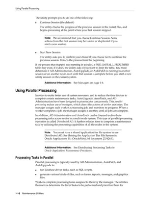 Using Parallel Processing


                    The utility prompts you to do one of the following:
                    ■       Continue Session (the default)
                            The utility checks the progress of the previous session in the restart files, and
                            begins processing at the point where your last session stopped.


                                Note: We recommend that you choose Continue Session. Some
                                actions from the first session may be voided or duplicated if you
                                start a new session.


                    ■       Start New Session
                            The utility asks you to confirm your choice if you choose not to continue the
                            previous session. It starts the process from the beginning.
                    If the process that stopped was running in parallel, a FND_INSTALL_PROCESSES
                    table may exist. If it does, the utility asks if you want to drop the table. You must
                    determine if AD Administration, AutoUpgrade, or AutoPatch is running in another
                    session or on another node, wait until that session is complete before you start a new
                    utility session on the current system.

                                Additional Information:    See Managers on page 1-6.


Using Parallel Processing
                    In order to make better use of system resources, and to reduce the time it takes to
                    complete certain maintenance tasks, AutoUpgrade, AutoPatch, and AD
                    Administration have been designed to process jobs concurrently. This parallel
                    processing makes use of managers, which direct the actions of worker processes. The
                    manager assigns each worker a processing job, and monitors its progress. When a
                    worker completes a job, the manager assigns it another, until all jobs are complete.
                    In addition, AD Administration and AutoPatch can be directed to distribute
                    processing tasks across nodes in a multi-node system. This type of parallel processing
                    operation is called Distributed AD. It further reduces time to complete a maintenance
                    task by utilizing the processing capabilities of all the nodes in the system.


                                Note: You must have a shared application tier file system to use
                                Distributed AD. See Sharing the Application Tier File System in
                                Oracle Applications 11i (OracleMetaLink document 233428.1).


                                Additional Information:   See Distributing Processing Tasks in
                                Oracle Applications Maintenance Procedures.

Processing Tasks in Parallel
                    Parallel processing is typically used by AD Administration, AutoPatch, and
                    AutoUpgrade to:
                    ■       run database driver tasks, such as SQL scripts.
                    ■       generate various kinds of files, such as forms, reports, messages, and graphics
                            files.
                    Workers complete processing tasks assigned to them by the manager. The utilities
                    themselves determine the list of tasks to be performed and prioritize them for


1-16   Maintenance Utilities
 
