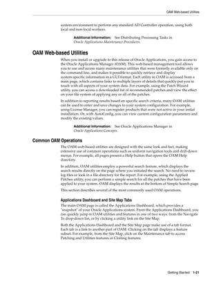 OAM Web-based Utilities


           system environment to perform any standard AD Controller operation, using both
           local and non-local workers.

                   Additional Information:   See Distributing Processing Tasks in
                   Oracle Applications Maintenance Procedures.


OAM Web-based Utilities
           When you install or upgrade to this release of Oracle Applications, you gain access to
           the Oracle Applications Manager (OAM). This web-based management tool allows
           you to use and access many maintenance utilities that were formerly available only on
           the command line, and makes it possible to quickly retrieve and display
           system-specific information in a GUI format. Each utility in OAM is accessed from a
           main page, which contains links to multiple layers of details that quickly put you in
           touch with all aspects of your system data. For example, using the Patch Wizard
           utility, you can access a downloaded list of recommended patches and view the effect
           on your file system of applying any or all of the patches.
           In addition to reporting results based on specific search criteria, many OAM utilities
           can be used to enter and save changes to your system configuration. For example,
           using License Manager, you can register products that were not active in your initial
           installation. Or, with AutoConfig, you can view current configuration parameters and
           modify the existing values.

                   Additional Information:   See Oracle Applications Manager in
                   Oracle Applications Concepts.

Common OAM Operations
           The OAM web-based utilities are designed with the same look and feel, making
           extensive use of common operations such as uniform navigation tools and drill-down
           menus. For example, all pages present a Help button that opens the OAM Help
           directory.
           In addition, OAM utilities employ a powerful search feature, which displays the
           search results directly on the page where you initiated the search. No need to review
           log files or look in a file directory for the report. For example, using the Applied
           Patches utility, you can perform a simple search for all the patches that have been
           applied to your system. OAM displays the results at the bottom of Simple Search page.
           This section describes several of the most commonly used OAM operations.

           Applications Dashboard and Site Map Tabs
           The main OAM page is called the Applications Dashboard, which provides a
           "snapshot" of your Oracle Applications system. From the Applications Dashboard, you
           can quickly jump to OAM utilities and features in one of two ways: from the Navigate
           To drop-down list, or by clicking a utility link on the Site Map.
           Both the Applications Dashboard and the Site Map page make use of a tab format.
           Each tab is a link to another part of OAM. Clicking on the tab displays a feature
           subset. For example, from the Site Map, click on the Maintenance tab to access
           Patching and Utilities features or Cloning features.




                                                                              Getting Started 1-21
 