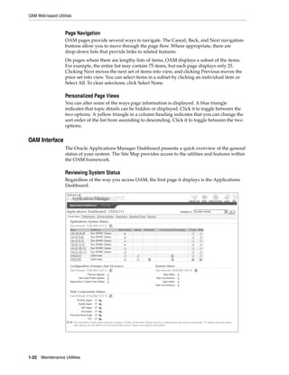 OAM Web-based Utilities


                   Page Navigation
                   OAM pages provide several ways to navigate. The Cancel, Back, and Next navigation
                   buttons allow you to move through the page flow. Where appropriate, there are
                   drop-down lists that provide links to related features.
                   On pages where there are lengthy lists of items, OAM displays a subset of the items.
                   For example, the entire list may contain 75 items, but each page displays only 25.
                   Clicking Next moves the next set of items into view, and clicking Previous moves the
                   prior set into view. You can select items in a subset by clicking an individual item or
                   Select All. To clear selections, click Select None.

                   Personalized Page Views
                   You can alter some of the ways page information is displayed. A blue triangle
                   indicates that topic details can be hidden or displayed. Click it to toggle between the
                   two options. A yellow triangle in a column heading indicates that you can change the
                   sort order of the list from ascending to descending. Click it to toggle between the two
                   options.


OAM Interface
                   The Oracle Applications Manager Dashboard presents a quick overview of the general
                   status of your system. The Site Map provides access to the utilities and features within
                   the OAM framework.

                   Reviewing System Status
                   Regardless of the way you access OAM, the first page it displays is the Applications
                   Dashboard.




1-22   Maintenance Utilities
 