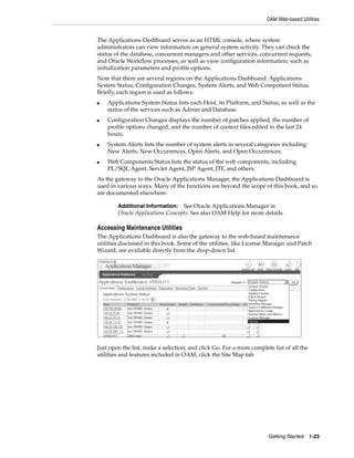 OAM Web-based Utilities


The Applications Dashboard serves as an HTML console, where system
administrators can view information on general system activity. They can check the
status of the database, concurrent managers and other services, concurrent requests,
and Oracle Workflow processes, as well as view configuration information, such as
initialization parameters and profile options.
Note that there are several regions on the Applications Dashboard: Applications
System Status, Configuration Changes, System Alerts, and Web Component Status.
Briefly, each region is used as follows:
■   Applications System Status lists each Host, its Platform, and Status, as well as the
    status of the services such as Admin and Database.
■   Configuration Changes displays the number of patches applied, the number of
    profile options changed, and the number of context files edited in the last 24
    hours.
■   System Alerts lists the number of system alerts in several categories including:
    New Alerts, New Occurrences, Open Alerts, and Open Occurrences.
■   Web Components Status lists the status of the web components, including
    PL/SQL Agent, Servlet Agent, JSP Agent, JTF, and others.
As the gateway to the Oracle Applications Manager, the Applications Dashboard is
used in various ways. Many of the functions are beyond the scope of this book, and so
are documented elsewhere.

        Additional Information:   See Oracle Applications Manager in
        Oracle Applications Concepts. See also OAM Help for more details.

Accessing Maintenance Utilities
The Applications Dashboard is also the gateway to the web-based maintenance
utilities discussed in this book. Some of the utilities, like License Manager and Patch
Wizard, are available directly from the drop-down list.




Just open the list, make a selection, and click Go. For a more complete list of all the
utilities and features included in OAM, click the Site Map tab.




                                                                      Getting Started 1-23
 
