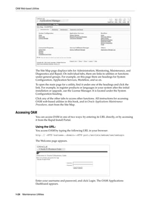 OAM Web-based Utilities




                   The Site Map page displays tabs for Administration, Monitoring, Maintenance, and
                   Diagnostics and Repair. On individual tabs, there are links to utilities or functions
                   under general groups. For example, on this page there are headings for System
                   Configuration, Application Services, Workflow, and so on.
                   To open the main page for a utility, find it under one of the headings and click the
                   link. For example, to register products or languages in your system after the initial
                   installation or upgrade, use the License Manager. It is located under the System
                   Configuration heading.
                   Click any of the other tabs to access other functions. All instructions for accessing
                   OAM web-based utilities in this book, and in Oracle Applications Maintenance
                   Procedures, start from the Site Map.


Accessing OAM
                   You can access OAM in one of two ways: by entering its URL directly, or by accessing
                   it from the Rapid Install Portal.

                   Using the URL:
                   You access OAM by typing the following URL in your browser:
                   http:.// <HTTP hostname>.<domain>:<HTTP port>/servlets/weboam/oam/oamLogin

                   The Welcome page appears.




                   Enter your username and password, and click Login. The OAM Applications
                   Dashboard appears.



1-24   Maintenance Utilities
 