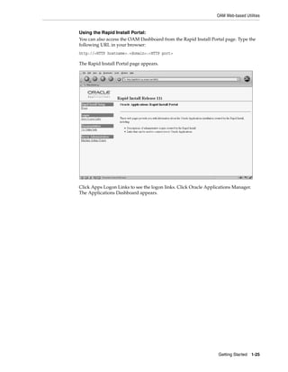 OAM Web-based Utilities


Using the Rapid Install Portal:
You can also access the OAM Dashboard from the Rapid Install Portal page. Type the
following URL in your browser:
http://<HTTP hostname>.<domain>:<HTTP port>

The Rapid Install Portal page appears.




Click Apps Logon Links to see the logon links. Click Oracle Applications Manager.
The Applications Dashboard appears.




                                                                 Getting Started 1-25
 