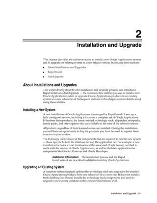2
                                              Installation and Upgrade

              This chapter describes the utilities you use to install a new Oracle Applications system
              and to upgrade an existing system to a new release version. It contains these sections:
              ■   About Installations and Upgrades
              ■   Rapid Install
              ■   AutoUpgrade


About Installations and Upgrades
              This section briefly describes the installation and upgrade process, and introduces
              Rapid Install and AutoUpgrade — the command line utilities you use to install a new
              Oracle Applications system or upgrade Oracle Applications products in an existing
              system to a new release level. Subsequent sections in this chapter contain details about
              using these utilities.


Installing a New System
              A new installation of Oracle Applications is managed by Rapid Install. It sets up a
              fully configured system, including a database, a complete set of Oracle Applications
              E-Business Suite products, the latest certified technology stack, all patches, minipacks,
              family packs, and other updates that are available at the time of the software release.
              All products, regardless of their licensed status, are installed. During the installation,
              you will have an opportunity to flag the products you have licensed to register them
              as active in your system.
              The technology stack consists of the components that are required to run the new system
              — those specific to both the database tier and the application tier. For example, a new
              installation includes a fresh database (and the associated Oracle homes) certified to
              work with the version of Oracle Applications, as well as the latest application tier
              components like Oracle iAS server and Oracle Developer.

                      Additional Information:   The installation process and the Rapid
                      Install wizard are described in detail in Installing Oracle Applications.

Upgrading an Existing System
              A complete system upgrade updates the technology stack and upgrades the installed
              Oracle Applications products from one release level to a new one. It does not install a
              fresh database, but instead installs the technology stack components you need to
              upgrade your existing database to the latest certified release level.



                                                                             Installation and Upgrade 2-1
 