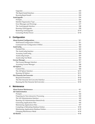 Upgrades ............................................................................................................................................. 2-3
        The Rapid Install Interface................................................................................................................ 2-3
        Running Rapid Install........................................................................................................................ 2-3
     AutoUpgrade ............................................................................................................................................. 2-4
        Prompts................................................................................................................................................ 2-4
        Identify Organization Type .............................................................................................................. 2-6
        Error Messages and Warnings ......................................................................................................... 2-7
        The AutoUpgrade Interface.............................................................................................................. 2-8
        Running AutoUpgrade...................................................................................................................... 2-9
        Restarting AutoUpgrade................................................................................................................ 2-14
        Correcting Worker Errors ............................................................................................................. 2-14

3    Configuration
     About System Configurations ............................................................................................................... 3-1
         Web-based Configuration Utilities .................................................................................................. 3-1
         Command Line Configuration Utilities .......................................................................................... 3-2
     AutoConfig ................................................................................................................................................ 3-2
         Patched Files ....................................................................................................................................... 3-2
         The AutoConfig Interface ................................................................................................................. 3-2
         Accessing AutoConfig ....................................................................................................................... 3-3
         AutoConfig Scripts............................................................................................................................. 3-4
         AutoConfig Test Mode...................................................................................................................... 3-4
     License Manager....................................................................................................................................... 3-7
         The License Manager Interface ........................................................................................................ 3-7
         Accessing License Manager .............................................................................................................. 3-8
     AD Splicer.................................................................................................................................................. 3-9
         Control Files ........................................................................................................................................ 3-9
         The AD Splicer Interface ................................................................................................................ 3-11
         Running AD Splicer........................................................................................................................ 3-11
     File Character Set Converter ............................................................................................................... 3-11
         Required Parameters ...................................................................................................................... 3-12
         The File Character Set Converter Interface ................................................................................. 3-12
         Running the File Character Set Converter................................................................................... 3-12

4    Maintenance
     About System Maintenance ................................................................................................................... 4-1
     AD Administration .................................................................................................................................. 4-1
        Prompts................................................................................................................................................ 4-2
        Preparing for Non-interactive Processing ...................................................................................... 4-2
        The AD Administration Interface .................................................................................................... 4-3
        Running AD Administration Interactively .................................................................................... 4-4
        Generating Applications Files .......................................................................................................... 4-5
        Maintaining Applications Files ........................................................................................................ 4-7
        Compiling or Reloading Database Entities ................................................................................. 4-10
        Maintaining Applications Database Entities............................................................................... 4-12
        Changing Maintenance Mode ....................................................................................................... 4-14
     AD Relink ............................................................................................................................................... 4-15

iv
 