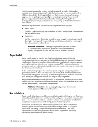 Rapid Install


                    AutoUpgrade manages the product upgrade process. It upgrades the installed
                    products from the existing release level to the base version of a new release level. In
                    addition, it marks the dividing point between the two parts of a complete system
                    upgrade: pre-upgrade processing and post-upgrade processing. The pre-upgrade
                    process prepares your system and products for running AutoUpgrade. The
                    post-upgrade process brings your system and products up to the latest maintenance
                    level release.
                    The following utilities are also required to complete a system upgrade:
                    ■   Rapid Install
                        Employs a specialized upgrade screen flow to collect configuration parameters for
                        the upgraded system.
                    ■   AutoPatch
                        Used at various times during the upgrade process to apply product patches, and
                        during the post-upgrade process to bring your Oracle Applications system up to
                        the full maintenance release level.

                              Additional Information:   The upgrade process is described in detail
                              in Upgrading Oracle Applications. AutoPatch functionality extends
                              beyond the upgrade process. It is described in detail in Chapter 5.


Rapid Install
                    Rapid Install is used to install a new Oracle Applications system. Using the
                    configuration parameters you enter on the Rapid Install screens, it creates the Oracle
                    Applications file system, installs a database (for new installations), registers products
                    as being licensed and active in your system, manages NLS system requirements,
                    configures various port connections, and creates and runs the start and stop scripts for
                    the database and its listeners.
                    It also forms an integral part of a complete system upgrade, using configuration
                    parameters similar to those you enter for a new installation, but tailored to meet the
                    requirements for upgrade processing. It stores those parameters, and then uses them
                    both during the pre-upgrade process and the post-upgrade process.
                    Regardless of whether you run Rapid Install to create a new system or to upgrade an
                    existing one, the configuration values you enter are stored in a context file, which you
                    can use later to modify your system configuration.

                              Additional Information: See Managing Configuration Parameters in
                              Oracle Applications Maintenance Procedures.

New Installations
                    Rapid Install offers Custom and Express installation options. Both give you the choice
                    of installing a fresh database — one that is fully configured but contains no transaction
                    data — or a Vision Demo database — one that contains transaction data for a fictitious
                    company, which you can use for training or demonstration purposes.
                    In a custom installation, you define the configuration, and choose whether the
                    installed system will run on a single node, or on multiple nodes. In an express
                    installation, you set up a single-user, single-node system using a few basic,
                    user-defined configuration parameters. Rapid Install supplies the remaining
                    parameters based on system default values.




2-2   Maintenance Utilities
 