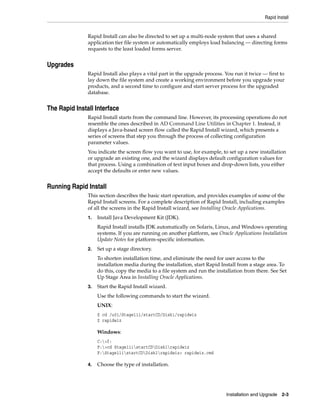 Rapid Install


               Rapid Install can also be directed to set up a multi-node system that uses a shared
               application tier file system or automatically employs load balancing — directing forms
               requests to the least loaded forms server.


Upgrades
               Rapid Install also plays a vital part in the upgrade process. You run it twice — first to
               lay down the file system and create a working environment before you upgrade your
               products, and a second time to configure and start server process for the upgraded
               database.


The Rapid Install Interface
               Rapid Install starts from the command line. However, its processing operations do not
               resemble the ones described in AD Command Line Utilities in Chapter 1. Instead, it
               displays a Java-based screen flow called the Rapid Install wizard, which presents a
               series of screens that step you through the process of collecting configuration
               parameter values.
               You indicate the screen flow you want to use, for example, to set up a new installation
               or upgrade an existing one, and the wizard displays default configuration values for
               that process. Using a combination of text input boxes and drop-down lists, you either
               accept the defaults or enter new values.


Running Rapid Install
               This section describes the basic start operation, and provides examples of some of the
               Rapid Install screens. For a complete description of Rapid Install, including examples
               of all the screens in the Rapid Install wizard, see Installing Oracle Applications.
               1.   Install Java Development Kit (JDK).
                    Rapid Install installs JDK automatically on Solaris, Linux, and Windows operating
                    systems. If you are running on another platform, see Oracle Applications Installation
                    Update Notes for platform-specific information.
               2.   Set up a stage directory.
                    To shorten installation time, and eliminate the need for user access to the
                    installation media during the installation, start Rapid Install from a stage area. To
                    do this, copy the media to a file system and run the installation from there. See Set
                    Up Stage Area in Installing Oracle Applications.
               3.   Start the Rapid Install wizard.
                    Use the following commands to start the wizard.
                    UNIX:
                    $ cd /u01/Stage11i/startCD/Disk1/rapidwiz
                    $ rapidwiz

                    Windows:
                    C:>f:
                    F:>cd Stage11istartCDDisk1rapidwiz
                    F:Stage11istartCDDisk1rapidwiz> rapidwiz.cmd

               4.   Choose the type of installation.




                                                                             Installation and Upgrade 2-3
 