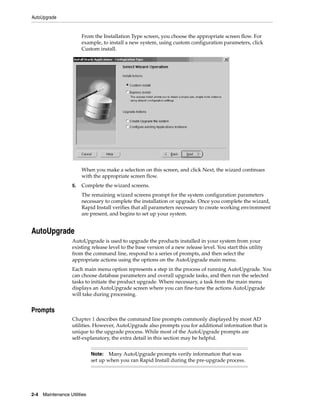 AutoUpgrade


                         From the Installation Type screen, you choose the appropriate screen flow. For
                         example, to install a new system, using custom configuration parameters, click
                         Custom install.




                         When you make a selection on this screen, and click Next, the wizard continues
                         with the appropriate screen flow.
                    5.   Complete the wizard screens.
                         The remaining wizard screens prompt for the system configuration parameters
                         necessary to complete the installation or upgrade. Once you complete the wizard,
                         Rapid Install verifies that all parameters necessary to create working environment
                         are present, and begins to set up your system.


AutoUpgrade
                    AutoUpgrade is used to upgrade the products installed in your system from your
                    existing release level to the base version of a new release level. You start this utility
                    from the command line, respond to a series of prompts, and then select the
                    appropriate actions using the options on the AutoUpgrade main menu.
                    Each main menu option represents a step in the process of running AutoUpgrade. You
                    can choose database parameters and overall upgrade tasks, and then run the selected
                    tasks to initiate the product upgrade. Where necessary, a task from the main menu
                    displays an AutoUpgrade screen where you can fine-tune the actions AutoUpgrade
                    will take during processing.


Prompts
                    Chapter 1 describes the command line prompts commonly displayed by most AD
                    utilities. However, AutoUpgrade also prompts you for additional information that is
                    unique to the upgrade process. While most of the AutoUpgrade prompts are
                    self-explanatory, the extra detail in this section may be helpful.


                              Note: Many AutoUpgrade prompts verify information that was
                              set up when you ran Rapid Install during the pre-upgrade process.




2-4   Maintenance Utilities
 