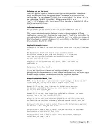 AutoUpgrade


AutoUpgrade log file name
The AutoUpgrade log file is where the AutoUpgrade manager stores information
about actions taken during the upgrade. Enter a new name or accept the default
(adaimgr.log). The file is located in $APPL_TOP/admin/<SID>/log, where <SID> is
the value of the ORACLE_SID or TWO_TASK variable (UNIX), or in
%APPL_TOP%admin<SID>log, where <SID> is the value of the ORACLE_SID or
LOCAL variable (Windows).

Software compatibility
Are you certain you are running a certified release combination [No] ?

This prompt asks you to confirm that your existing system is made up of Oracle
Applications products and a database that are certified by Oracle to be compatible. For
example, an Oracle8i (8.1.7.4) database is certified to work only with certain releases of
Oracle Applications products. You can verify compatibility on the Certify web page on
OracleMetaLink (Doc ID: 119139.1).

Applications system name
Please enter the name of the Oracle Applications System that this APPL_TOP belongs
to.

The Applications System name must be unique across all Oracle
Applications Systems at your site, must be from 1 to 30 characters
long, may only contain alphanumeric and underscore characters,
and must start with a letter.

Sample Applications System names are: "prod", "test", and "demo" and
Development_2.

Applications System Name [prod] :

You set the Applications system name when you ran Rapid Install during the
pre-upgrade process (default <SID>). This prompt asks you to verify that name. If you
want to change the name, you must do so after the upgrade is complete.

Files installed in the APPL_TOP
NOTE: If you do not have or choose not to have certain types of files installed
in this APPL_TOP, you may not be able to perform certain tasks.

Example 1: If you don't have files used for installing or upgrading
the database installed in this area, you cannot install or upgrade
the database from this APPL_TOP.

Example 2: If you don't have forms files installed in this area, you cannot
generate them or run them from this APPL_TOP.

Example 3: If you don't have concurrent program files installed in this area,
you cannot relink concurrent programs or generate reports from this APPL_TOP.

Do you currently have or want to install files used for installing or upgrading
the database in this APPL_TOP [Yes] ? Yes *

Do you currently have or want to install Java and HTML files for HTML-based
functionality in this APPL_TOP [Yes] ? Yes *

Do you currently have or want to install Oracle Applications forms files
in this APPL_TOP [Yes] ? Yes *


                                                              Installation and Upgrade 2-5
 