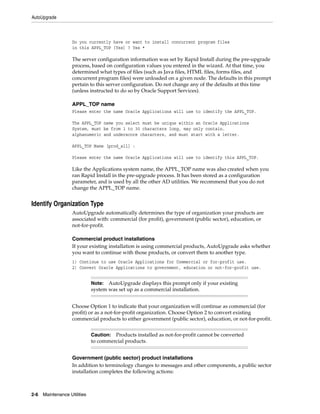 AutoUpgrade



                    Do you currently have or want to install concurrent program files
                    in this APPL_TOP [Yes] ? Yes *

                    The server configuration information was set by Rapid Install during the pre-upgrade
                    process, based on configuration values you entered in the wizard. At that time, you
                    determined what types of files (such as Java files, HTML files, forms files, and
                    concurrent program files) were unloaded on a given node. The defaults in this prompt
                    pertain to this server configuration. Do not change any of the defaults at this time
                    (unless instructed to do so by Oracle Support Services).

                    APPL_TOP name
                    Please enter the name Oracle Applications will use to identify the APPL_TOP.

                    The APPL_TOP name you select must be unique within an Oracle Applications
                    System, must be from 1 to 30 characters long, may only contain.
                    alphanumeric and underscore characters, and must start with a letter.

                    APPL_TOP Name [prod_all] :

                    Please enter the name Oracle Applications will use to identify this APPL_TOP.

                    Like the Applications system name, the APPL_TOP name was also created when you
                    ran Rapid Install in the pre-upgrade process. It has been stored as a configuration
                    parameter, and is used by all the other AD utilities. We recommend that you do not
                    change the APPL_TOP name.


Identify Organization Type
                    AutoUpgrade automatically determines the type of organization your products are
                    associated with: commercial (for profit), government (public sector), education, or
                    not-for-profit.

                    Commercial product installations
                    If your existing installation is using commercial products, AutoUpgrade asks whether
                    you want to continue with those products, or convert them to another type.
                    1) Continue to use Oracle Applications for Commercial or for-profit use.
                    2) Convert Oracle Applications to government, education or not-for-profit use.


                              Note: AutoUpgrade displays this prompt only if your existing
                              system was set up as a commercial installation.


                    Choose Option 1 to indicate that your organization will continue as commercial (for
                    profit) or as a not-for-profit organization. Choose Option 2 to convert existing
                    commercial products to either government (public sector), education, or not-for-profit.


                              Caution: Products installed as not-for-profit cannot be converted
                              to commercial products.


                    Government (public sector) product installations
                    In addition to terminology changes to messages and other components, a public sector
                    installation completes the following actions:



2-6   Maintenance Utilities
 