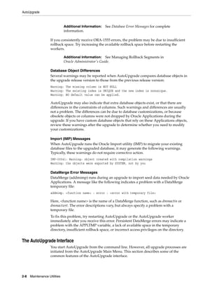 AutoUpgrade



                              Additional Information: See Database Error Messages for complete
                              information.

                    If you consistently receive ORA-1555 errors, the problem may be due to insufficient
                    rollback space. Try increasing the available rollback space before restarting the
                    workers.

                              Additional Information:   See Managing Rollback Segments in
                              Oracle Administrator's Guide.

                    Database Object Differences
                    Several warnings may be reported when AutoUpgrade compares database objects in
                    the upgrade release version to those from the previous release version:
                    Warning: The missing column is NOT NULL
                    Warning: The existing index is UNIQUE and the new index is nonunique.
                    Warning: NO default value can be applied.

                    AutoUpgrade may also indicate that extra database objects exist, or that there are
                    differences in the constraints of columns. Such warnings and differences are usually
                    not a problem. The differences can be due to database customizations, or because
                    obsolete objects or columns were not dropped by Oracle Applications during the
                    upgrade. If you have custom database objects that rely on these Applications objects,
                    review these warnings after the upgrade to determine whether you need to modify
                    your customizations.

                    Import (IMP) Messages
                    When AutoUpgrade runs the Oracle Import utility (IMP) to migrate your existing
                    database files to the upgraded database, it may generate the following warnings.
                    Typically, these warnings do not require corrective action.
                    IMP-00041: Warning: object created with compilation warnings
                    Warning: the objects were exported by SYSTEM, not by you

                    DataMerge Error Messages
                    DataMerge (addmimp) runs during an upgrade to import seed data needed by Oracle
                    Applications. A message like the following indicates a problem with a DataMerge
                    temporary file:
                    addmimp: <function name> : error : <error with temporary file>

                    Here, <function name> is the name of a DataMerge function, such as dmmactin or
                    dmmactwrt. The error descriptions vary, but always specify a problem with a
                    temporary file.
                    To fix this problem, try restarting AutoUpgrade or the AutoUpgrade worker
                    immediately after you receive this error. Persistent DataMerge errors may indicate a
                    problem with the APPLTMP variable, a lack of available space in the temporary
                    directory, insufficient rollback space, or incorrect access privileges on the directory.


The AutoUpgrade Interface
                    You start AutoUpgrade from the command line. However, all upgrade processes are
                    initiated from the AutoUpgrade Main Menu. This section describes some of the
                    common features of the AutoUpgrade interface.




2-8   Maintenance Utilities
 