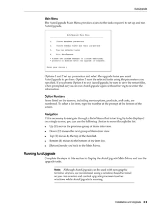 AutoUpgrade


            Main Menu
            The AutoUpgrade Main Menu provides access to the tasks required to set up and run
            AutoUpgrade.




            Options 1 and 2 set up parameters and select the upgrade tasks you want
            AutoUpgrade to perform. Option 3 runs the selected tasks using the parameters you
            specified. If you choose Option 4 to exit AutoUpgrade, be sure to save the restart files,
            when prompted, so you can run AutoUpgrade again without having to re-enter the
            information.

            Option Numbers
            Items listed on the screens, including menu options, products, and tasks, are
            numbered. To select a list item, type the number at the prompt at the bottom of the
            screen.

            Navigation
            If it is necessary to navigate through a list of items that is too lengthy to be displayed
            on a single screen, you can use the following choices to move through the list.
            ■   Up (U) moves the previous group of items into view.
            ■   Down (D) moves the next group of items into view.
            ■   Top (T) moves to the top of the item list.
            ■   Bottom (B) moves to the bottom of the item list.
            ■   [Return] sends you back to the Main Menu.


Running AutoUpgrade
            Complete the steps in this section to display the AutoUpgrade Main Menu and run the
            upgrade tasks.


                    Note: Although AutoUpgrade can be used with non-graphic
                    terminal devices, we recommend using a window-based terminal
                    so you can monitor and control upgrade processes in other
                    windows while AutoUpgrade is running.




                                                                           Installation and Upgrade 2-9
 