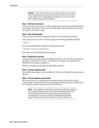 AutoUpgrade



                               Caution: Use AD Controller to shut down workers if you need to
                               stop an upgrade process selected from the main screen. If an error
                               occurs while you are upgrading the database, you can correct the
                               error without stopping AutoUpgrade.


                   Step 1 Set the environment
                   You must set the environment in order to apply the environment variables that define
                   your system. This task is common to many AD utilities. See Setting the Environment
                   in Chapter 1 for the basic steps.

                   Step 2 Start AutoUpgrade
                   From any directory, start AutoUpgrade with one of the following commands.
                   If you are converting to the new Oracle Applications Tablespace Model (OATM):
                   $ adaimgr

                   If you are using the OFA-compliant (old) tablespace model:
                   $ adaimgr consolidated_tablespace=n

                   The utility starts and displays the first prompt.

                   Step 3 Respond to prompts
                   Complete the information in the AutoUpgrade prompts. The basic AD command line
                   prompts are described in Chapter 1. Prompts that are unique to AutoUpgrade are
                   described in this chapter on page 2-4.
                   When you complete the prompts, the Main Menu appears.

                   Step 4 Choose upgrade tasks
                   On the Main Menu, type 1 and press [Return]. The Choose Database Parameters screen
                   appears.

                   Step 5 Choose database parameters
                   This screen presents a numbered list of installed products in the Product Name
                   column along with parameters that you can specify for these products, identified by a
                   row of letters across the top of the screen (O, S, M, I, D).


                               Note: If you migrate to the Oracle Applications Tablespace Model,
                               the product tablespaces default to precreated tablespaces and the
                               Choose database parameters option does not appear on the
                               AutoUpgrade main menu. See Set Up Tablespaces (Database
                               Upgrade Tasks) in Chapter 2 of Upgrading Oracle Applications.




2-10   Maintenance Utilities
 