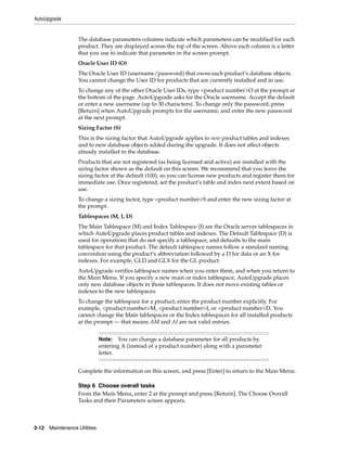 AutoUpgrade


                   The database parameters columns indicate which parameters can be modified for each
                   product. They are displayed across the top of the screen. Above each column is a letter
                   that you use to indicate that parameter in the screen prompt.
                   Oracle User ID (O)
                   The Oracle User ID (username/password) that owns each product’s database objects.
                   You cannot change the User ID for products that are currently installed and in use.
                   To change any of the other Oracle User IDs, type <product number>O at the prompt at
                   the bottom of the page. AutoUpgrade asks for the Oracle username. Accept the default
                   or enter a new username (up to 30 characters). To change only the password, press
                   [Return] when AutoUpgrade prompts for the username, and enter the new password
                   at the next prompt.
                   Sizing Factor (S)
                   This is the sizing factor that AutoUpgrade applies to new product tables and indexes
                   and to new database objects added during the upgrade. It does not affect objects
                   already installed in the database.
                   Products that are not registered (as being licensed and active) are installed with the
                   sizing factor shown as the default on this screen. We recommend that you leave the
                   sizing factor at the default (100), so you can license new products and register them for
                   immediate use. Once registered, set the product’s table and index next extent based on
                   use.
                   To change a sizing factor, type <product number>S and enter the new sizing factor at
                   the prompt.
                   Tablespaces (M, I, D)
                   The Main Tablespace (M) and Index Tablespace (I) are the Oracle server tablespaces in
                   which AutoUpgrade places product tables and indexes. The Default Tablespace (D) is
                   used for operations that do not specify a tablespace, and defaults to the main
                   tablespace for that product. The default tablespace names follow a standard naming
                   convention using the product’s abbreviation followed by a D for data or an X for
                   indexes. For example, GLD and GLX for the GL product.
                   AutoUpgrade verifies tablespace names when you enter them, and when you return to
                   the Main Menu. If you specify a new main or index tablespace, AutoUpgrade places
                   only new database objects in those tablespaces. It does not move existing tables or
                   indexes to the new tablespaces.
                   To change the tablespace for a product, enter the product number explicitly. For
                   example, <product number>M, <product number>I, or <product number>D. You
                   cannot change the Main tablespaces or the Index tablespaces for all installed products
                   at the prompt — that means AM and AI are not valid entries.


                               Note: You can change a database parameter for all products by
                               entering A (instead of a product number) along with a parameter
                               letter.


                   Complete the information on this screen, and press [Enter] to return to the Main Menu.

                   Step 6 Choose overall tasks
                   From the Main Menu, enter 2 at the prompt and press [Return]. The Choose Overall
                   Tasks and their Parameters screen appears.



2-12   Maintenance Utilities
 