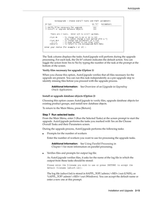AutoUpgrade




The Task column displays the tasks AutoUpgrade will perform during the upgrade
processing. For each task, the Do It? column indicates the default action. You can
toggle the action from Yes to No by typing the number of the task at the prompt at the
bottom of the screen.
Verify files necessary for upgrade (Option 1)
When you choose this option, AutoUpgrade verifies that all files necessary for the
upgrade are present. You can run this task independently as a pre-upgrade step to
identify missing files before you proceed with the upgrade process.

        Additional Information:    See Overview of an Upgrade in Upgrading
        Oracle Applications.

Install or upgrade database objects (Option 2)
Choosing this option causes AutoUpgrade to verify files, upgrade database objects for
existing product groups, and install new database objects.
To return to the Main Menu, press [Return].

Step 7 Run selected tasks
From the Main Menu, enter 3 (Run the Selected Tasks) at the screen prompt to start the
upgrade. AutoUpgrade performs the tasks you marked with Yes on the Choose
Overall Tasks and their Parameters screen.
During the upgrade process, AutoUpgrade performs the following tasks:
■   Prompts for the number of workers
    Enter the number of workers you want to use for processing the upgrade tasks.

        Additional Information: See Using Parallel Processing in
        Chapter 1 for more information on parallel processing.

■   Verifies files and prompts for output log file.
    As AutoUpgrade verifies files, it asks for the name of the log file in which the
    output from these tasks should be stored:
    Please enter the filename you wish to use or press [RETURN] to accept the
    default filename [adiuvf.lst]:

    The log file (adiuvf.lst) is stored in $APPL_TOP/admin/<SID>/out (UNIX), or
    %APPL_TOPadmin<SID>out (Windows). You can accept the default name or
    enter a new one at this prompt.



                                                            Installation and Upgrade 2-13
 