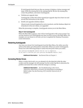 AutoUpgrade


                        If AutoUpgrade finds that any files are missing, it displays a failure message and
                        stops. It lists the missing files in the adaimgr.log file. Review the missing files,
                        correct the problems, and restart AutoUpgrade.
                   ■    Validates pre-upgrade steps
                        AutoUpgrade verifies that all the required pre-upgrade steps have been run and
                        records that information in the log file.
                   ■    Installs and upgrades database objects.
                        All previously licensed (registered as active) products, and the database objects for
                        all products in the new release, are upgraded.
                   When the processing is complete, AutoUpgrade returns you to the Main Menu.

                   Step 8 Exit AutoUpgrade
                   When the Main Menu appears, enter 4 (Exit AutoUpgrade) at the screen prompt. You
                   can also choose to exit AutoUpgrade any time you have access to the Main Menu. For
                   example, you can choose to exit after you have completed the Database Parameters
                   screen information.


Restarting AutoUpgrade
                   Any time you choose Exit AutoUpgrade from the Main Menu, the utility saves the
                   actions it has taken up to that point in restart files. When you restart AutoUpgrade,
                   choose Yes at the following prompt to restart from the point where you exited:
                   Your previous AutoUpgrade session did not run to completion.
                   Do you wish to continue with your previous AutoUpgrade Session [Yes]?

                               Additional Information:   See Restart Files in Chapter 1.

Correcting Worker Errors
                   When a worker fails its job, you can attempt to fix the failed job while the other
                   workers and the manager are still running. Use the worker log files to determine the
                   problem and restart the worker while the manager is running.

                               Additional Information: See Troubleshooting in the Oracle
                               Applications Maintenance Procedures for information on handling a
                               failed worker. See also Running AD Controller Interactively in
                               Chapter 1.




2-14   Maintenance Utilities
 