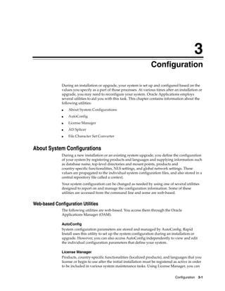 3
                                                                        Configuration

              During an installation or upgrade, your system is set up and configured based on the
              values you specify as a part of those processes. At various times after an installation or
              upgrade, you may need to reconfigure your system. Oracle Applications employs
              several utilities to aid you with this task. This chapter contains information about the
              following utilities:
              ■   About System Configurations
              ■   AutoConfig
              ■   License Manager
              ■   AD Splicer
              ■   File Character Set Converter


About System Configurations
              During a new installation or an existing system upgrade, you define the configuration
              of your system by registering products and languages and supplying information such
              as database name, top-level directories and mount points, products and
              country-specific functionalities, NLS settings, and global network settings. These
              values are propagated to the individual system configuration files, and also stored in a
              central repository file called a context.
              Your system configuration can be changed as needed by using one of several utilities
              designed to report on and manage the configuration information. Some of these
              utilities are accessed from the command line and some are web-based.


Web-based Configuration Utilities
              The following utilities are web-based. You access them through the Oracle
              Applications Manager (OAM).

              AutoConfig
              System configuration parameters are stored and managed by AutoConfig. Rapid
              Install uses this utility to set up the system configuration during an installation or
              upgrade. However, you can also access AutoConfig independently to view and edit
              the individual configuration parameters that define your system.

              License Manager
              Products, country-specific functionalities (localized products), and languages that you
              license or begin to use after the initial installation must be registered as active in order
              to be included in various system maintenance tasks. Using License Manager, you can


                                                                                        Configuration   3-1
 