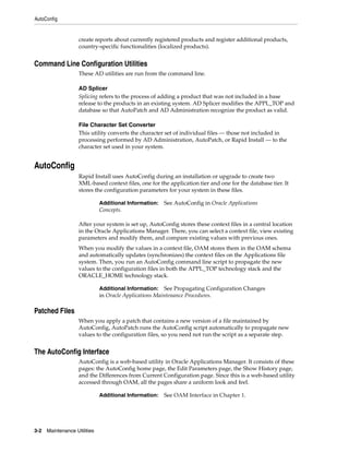 AutoConfig


                    create reports about currently registered products and register additional products,
                    country-specific functionalities (localized products).


Command Line Configuration Utilities
                    These AD utilities are run from the command line.

                    AD Splicer
                    Splicing refers to the process of adding a product that was not included in a base
                    release to the products in an existing system. AD Splicer modifies the APPL_TOP and
                    database so that AutoPatch and AD Administration recognize the product as valid.

                    File Character Set Converter
                    This utility converts the character set of individual files — those not included in
                    processing performed by AD Administration, AutoPatch, or Rapid Install — to the
                    character set used in your system.


AutoConfig
                    Rapid Install uses AutoConfig during an installation or upgrade to create two
                    XML-based context files, one for the application tier and one for the database tier. It
                    stores the configuration parameters for your system in these files.

                              Additional Information:   See AutoConfig in Oracle Applications
                              Concepts.

                    After your system is set up, AutoConfig stores these context files in a central location
                    in the Oracle Applications Manager. There, you can select a context file, view existing
                    parameters and modify them, and compare existing values with previous ones.
                    When you modify the values in a context file, OAM stores them in the OAM schema
                    and automatically updates (synchronizes) the context files on the Applications file
                    system. Then, you run an AutoConfig command line script to propagate the new
                    values to the configuration files in both the APPL_TOP technology stack and the
                    ORACLE_HOME technology stack.

                              Additional Information:   See Propagating Configuration Changes
                              in Oracle Applications Maintenance Procedures.

Patched Files
                    When you apply a patch that contains a new version of a file maintained by
                    AutoConfig, AutoPatch runs the AutoConfig script automatically to propagate new
                    values to the configuration files, so you need not run the script as a separate step.


The AutoConfig Interface
                    AutoConfig is a web-based utility in Oracle Applications Manager. It consists of these
                    pages: the AutoConfig home page, the Edit Parameters page, the Show History page,
                    and the Differences from Current Configuration page. Since this is a web-based utility
                    accessed through OAM, all the pages share a uniform look and feel.

                              Additional Information:   See OAM Interface in Chapter 1.




3-2   Maintenance Utilities
 