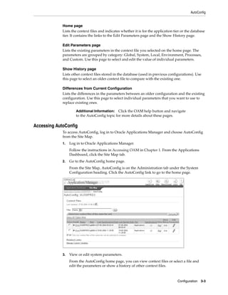 AutoConfig


             Home page
             Lists the context files and indicates whether it is for the application tier or the database
             tier. It contains the links to the Edit Parameters page and the Show History page.

             Edit Parameters page
             Lists the existing parameters in the context file you selected on the home page. The
             parameters are grouped by category: Global, System, Local, Environment, Processes,
             and Custom. Use this page to select and edit the value of individual parameters.

             Show History page
             Lists other context files stored in the database (used in previous configurations). Use
             this page to select an older context file to compare with the existing one.

             Differences from Current Configuration
             Lists the differences in the parameters between an older configuration and the existing
             configuration. Use this page to select individual parameters that you want to use to
             replace existing ones.

                      Additional Information:   Click the OAM help button and navigate
                      to the AutoConfig topic for more details about these pages.

Accessing AutoConfig
             To access AutoConfig, log in to Oracle Applications Manager and choose AutoConfig
             from the Site Map.
             1.   Log in to Oracle Applications Manager.
                  Follow the instructions in Accessing OAM in Chapter 1. From the Applications
                  Dashboard, click the Site Map tab.
             2.   Go to the AutoConfig home page.
                  From the Site Map, AutoConfig is on the Administration tab under the System
                  Configuration heading. Click the AutoConfig link to go to the home page.




             3.   View or edit system parameters.
                  From the AutoConfig home page, you can view context files or select a file and
                  edit the parameters or show a history of other context files.



                                                                                       Configuration   3-3
 