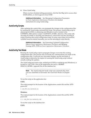 AutoConfig


                    4.   Close AutoConfig.
                         When you have finished editing parameters, click the Site Map tab to access other
                         OAM utilities, or click Logout to close OAM.

                              Additional Information:   See Managing Configuration Parameters
                              in Oracle Applications Maintenance Procedures for detailed
                              instructions for using AutoConfig.

AutoConfig Scripts
                    After updating the context files, you propagate the changes to the configuration files
                    by running the AutoConfig command line script. The primary AutoConfig script is
                    adautocfg.sh (UNIX) or adautocfg.cmd (Windows) and is located in the
                    COMMON_TOP/admin/scripts/<CONTEXT_NAME> directory. This script calls
                    adconfig.sh (UNIX) or adconfig.cmd (Windows), which then runs the adconfig.pl
                    script to perform the actual configuration tasks. In some cases where environment
                    variables must be entered manually, you run the adconfig.pl script directly.

                              Additional Information:     See Generating Updated Configuration
                              Files in Oracle Applications Maintenance Procedures and Merging
                              Existing APPL_TOPs in Oracle Applications Maintenance Procedures.

AutoConfig Test Mode
                    Running the AutoConfig script to propagate changes overwrites the existing
                    configuration files. This process may overwrite any customizations you made to the
                    configuration files. To prevent any unwanted changes, use the test mode of
                    AutoConfig to determine the impact of running the AutoConfig script without
                    actually making the updates.
                    The AutoConfig test mode script, adchkcfg.sh (UNIX) or adchkcfg.cmd (Windows), is
                    located in <AD_TOP>/bin on the application tier and in <RDBMS
                    ORACLE_HOME>/appsutil/bin on the database tier.


                              Note: The AutoConfig test mode script runs automatically when
                              you run AutoPatch in test mode. See AutoPatch Modes in Chapter
                              5


                    To run the script on the application tier:
                    UNIX:
                    The script prompts for the location of the Applications context file and the APPS
                    password.
                    $ <AD_TOP>/bin/adchkcfg.sh

                    Windows:
                    The script prompts for the location of the Applications context file and the APPS
                    password.
                    C:> <AD_TOP>binadchkcfg.cmd

                    To run the script on the database tier:
                    UNIX:



3-4   Maintenance Utilities
 