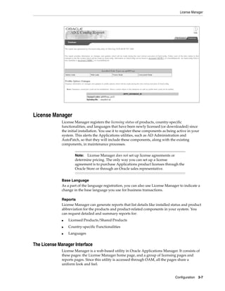 License Manager




License Manager
             License Manager registers the licensing status of products, country-specific
             functionalities, and languages that have been newly licensed (or downloaded) since
             the initial installation. You use it to register these components as being active in your
             system. This alerts the Applications utilities, such as AD Administration and
             AutoPatch, so that they will include these components, along with the existing
             components, in maintenance processes.


                     Note: License Manager does not set up license agreements or
                     determine pricing. The only way you can set up a license
                     agreement is to purchase Applications product licenses through the
                     Oracle Store or through an Oracle sales representative.


             Base Language
             As a part of the language registration, you can also use License Manager to indicate a
             change in the base language you use for business transactions.

             Reports
             License Manager can generate reports that list details like installed status and product
             abbreviation for the products and product-related components in your system. You
             can request detailed and summary reports for:
             ■   Licensed Products/Shared Products
             ■   Country-specific Functionalities
             ■   Languages


The License Manager Interface
             License Manager is a web-based utility in Oracle Applications Manager. It consists of
             these pages: the License Manager home page, and a group of licensing pages and
             reports pages. Since this utility is accessed through OAM, all the pages share a
             uniform look and feel.


                                                                                      Configuration   3-7
 