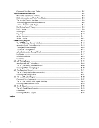 Command Line Reporting Tools...................................................................................................... 6-2
     Applied Patches Information................................................................................................................. 6-2
        How Patch Information is Stored .................................................................................................... 6-2
        Patch Information and AutoPatch Modes ...................................................................................... 6-3
        The Applied Patches Interface ......................................................................................................... 6-3
        Accessing Applied Patches Information......................................................................................... 6-4
        Applied Patches Search Pages.......................................................................................................... 6-4
        File History Search Pages.................................................................................................................. 6-6
        Patch Details........................................................................................................................................ 6-9
        Files Copied...................................................................................................................................... 6-10
        Bug Fixes........................................................................................................................................... 6-10
        Action Summary ............................................................................................................................. 6-11
        Action Details .................................................................................................................................. 6-12
     OAM Timing Reports........................................................................................................................... 6-12
        The OAM Timing Reports Interface............................................................................................. 6-13
        Accessing OAM Timing Reports .................................................................................................. 6-13
        Timing Reports Main Page ............................................................................................................ 6-14
        AutoPatch Timing Details.............................................................................................................. 6-14
        AD Administration Timing Details .............................................................................................. 6-17
        Job Timing ........................................................................................................................................ 6-17
        Phase Information ........................................................................................................................... 6-18
        Exceptions ........................................................................................................................................ 6-19
     AD Job Timing Report ......................................................................................................................... 6-20
        AutoUpgrade Job Timing Report ................................................................................................. 6-20
        The AD Job Timing Report Interface............................................................................................ 6-20
        Running AD Job Timing Report ................................................................................................... 6-20
     AD Configuration Report .................................................................................................................... 6-21
        The AD Configuration Report Interface ...................................................................................... 6-21
        Running AD Configuration ........................................................................................................... 6-21
     AD File Identification Report ............................................................................................................. 6-22
        Command Line Arguments........................................................................................................... 6-22
        The AD File Identification Report Interface ................................................................................ 6-23
        Running AD File Identification..................................................................................................... 6-23
     AD Check Digest................................................................................................................................... 6-23
        The AD Check Digest Interface..................................................................................................... 6-23
        Parameters........................................................................................................................................ 6-23
        Running AD Check Digest............................................................................................................. 6-24

Index




vi
 