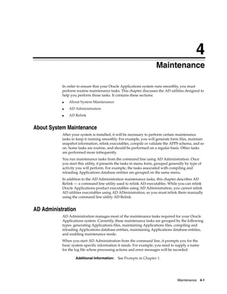 4
                                                                      Maintenance

           In order to ensure that your Oracle Applications system runs smoothly, you must
           perform routine maintenance tasks. This chapter discusses the AD utilities designed to
           help you perform those tasks. It contains these sections:
           ■   About System Maintenance
           ■   AD Administration
           ■   AD Relink


About System Maintenance
           After your system is installed, it will be necessary to perform certain maintenance
           tasks to keep it running smoothly. For example, you will generate form files, maintain
           snapshot information, relink executables, compile or validate the APPS schema, and so
           on. Some tasks are routine, and should be performed on a regular basis. Other tasks
           are performed more infrequently.
           You run maintenance tasks from the command line using AD Administration. Once
           you start this utility, it presents the tasks in menu form, grouped generally by type of
           activity you will perform. For example, the tasks associated with compiling and
           reloading Applications database entities are grouped on the same menu.
           In addition to the AD Administration maintenance tasks, this chapter describes AD
           Relink — a command line utility used to relink AD executables. While you can relink
           Oracle Applications product executables using AD Administration, you cannot relink
           AD utilities executables using AD ADministration, so you must relink them manually
           using the command line utility AD Relink.


AD Administration
           AD Administration manages most of the maintenance tasks required for your Oracle
           Applications system. Currently, these maintenance tasks are grouped by the following
           types: generating Applications files, maintaining Applications files, compiling and
           reloading Applications database entities, maintaining Applications database entities,
           and enabling maintenance mode.
           When you start AD Administration from the command line, it prompts you for the
           basic system-specific information it needs. For example, you need to supply a name
           for the log file where processing actions and error messages will be recorded.

                   Additional Information:    See Prompts in Chapter 1.




                                                                                   Maintenance    4-1
 