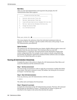 AD Administration


                    Main Menu
                    After you start AD Administration and respond to the prompts, the AD
                    Administration Main Menu appears.




                    This menu displays the submenus where the individual maintenance tasks are
                    grouped. To choose a submenu, type the number of the menu at the prompt. To exit
                    AD Administration, press [Return].

                    Option Numbers
                    The submenus for AD Administration may display slightly different option names and
                    numbers from the ones shown here. This is because when you start AD
                    Administration, it "customizes" the menus based on the information it finds in the
                    system configuration files. For example, if your system is already using Multi-Org
                    functionality, the Maintain Applications Database Entities submenu does not display
                    the Convert to Multi-Org task as an option.


Running AD Administration Interactively
                    Complete the steps in this section to display the AD Administration Main Menu and
                    access the submenus and the maintenance tasks.

                    Step 1 Set the environment
                    You must set the environment in order to apply the environment variables that define
                    your system. This task is common to many AD utilities. See Setting the Environment
                    in Chapter 1 for the basic steps.

                    Step 2 Start AD Administration
                    From any directory, start AD Administration with this command:
                    $ adadmin

                    The utility starts and displays the first prompt.

                    Step 3 Respond to prompts
                    Complete the information in the AD Administration prompts. The basic AD command
                    line prompts are described in Chapter 1. Prompts that are unique to options are
                    described in this chapter in the section that describes the option.



4-4   Maintenance Utilities
 