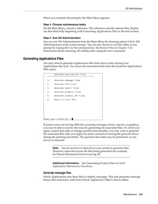 AD Administration


              When you complete the prompts, the Main Menu appears.

              Step 4 Choose maintenance tasks
              On the Main Menu, choose a submenu. The submenus and the options they display
              are described fully beginning with Generating Applications Files in the next section.

              Step 5 Exit AD Administration
              You can exit AD Administration from the Main Menu by choosing option 6 (Exit AD
              Administration) at the screen prompt. You can also choose to exit the utility at any
              prompt by typing abort on the command line. See Restart Files in Chapter 1 for
              information about restarting AD utilities after using the abort command.


Generating Applications Files
              You may need to generate Applications files from time to time during your
              Applications life cycle. You access the associated tasks from the Generate Applications
              Files menu.




              If system users are having difficulty accessing messages, forms, reports, or graphics,
              you may be able to resolve the issue by generating the associated files. Or, when you
              apply a patch that adds or changes product functionality, you may want to generate
              the associated files after you apply the patch, instead of running the generate driver
              during the patching downtime. The generate files tasks may be performed on any
              server, as required.


                      Note: You do not have to shut down your system to generate files.
                      However, users that access the files being generated (for example,
                      for Human Resources forms) must log off.


                      Additional Information: See Generating Product Files in Oracle
                      Applications Maintenance Procedures.

              Generate message files
              Oracle Applications uses these files to display messages. This task generates message
              binary files (extension .msb) from Oracle Application Object Library tables.




                                                                                     Maintenance    4-5
 