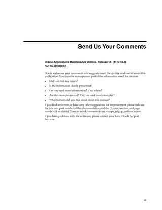 Send Us Your Comments

Oracle Applications Maintenance Utilities, Release 11i (11.5.10.2)
Part No. B19300-01

Oracle welcomes your comments and suggestions on the quality and usefulness of this
publication. Your input is an important part of the information used for revision.
■   Did you find any errors?
■   Is the information clearly presented?
■   Do you need more information? If so, where?
■   Are the examples correct? Do you need more examples?
■   What features did you like most about this manual?
If you find any errors or have any other suggestions for improvement, please indicate
the title and part number of the documentation and the chapter, section, and page
number (if available). You can send comments to us at apps_relgrp_us@oracle.com.
If you have problems with the software, please contact your local Oracle Support
Services.




                                                                                    vii
 