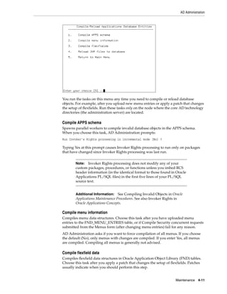 AD Administration




You run the tasks on this menu any time you need to compile or reload database
objects. For example, after you upload new menu entries or apply a patch that changes
the setup of flexfields. Run these tasks only on the node where the core AD technology
directories (the administration server) are located.

Compile APPS schema
Spawns parallel workers to compile invalid database objects in the APPS schema.
When you choose this task, AD Administration prompts:
Run Invoker's Rights processing in incremental mode [No] ?

Typing Yes at this prompt causes Invoker Rights processing to run only on packages
that have changed since Invoker Rights processing was last run.


        Note: Invoker Rights processing does not modify any of your
        custom packages, procedures, or functions unless you imbed RCS
        header information (in the identical format to those found in Oracle
        Applications PL/SQL files) in the first five lines of your PL/SQL
        source text.


        Additional Information: See Compiling Invalid Objects in Oracle
        Applications Maintenance Procedures. See also Invoker Rights in
        Oracle Applications Concepts.

Compile menu information
Compiles menu data structures. Choose this task after you have uploaded menu
entries to the FND_MENU_ENTRIES table, or if Compile Security concurrent requests
submitted from the Menus form (after changing menu entries) fail for any reason.
AD Administration asks if you want to force compilation of all menus. If you choose
the default (No), only menus with changes are compiled. If you enter Yes, all menus
are compiled. Compiling all menus is generally not advised.

Compile flexfield data
Compiles flexfield data structures in Oracle Application Object Library (FND) tables.
Choose this task after you apply a patch that changes the setup of flexfields. Patches
usually indicate when you should perform this step.


                                                                      Maintenance 4-11
 
