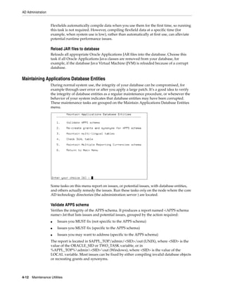 AD Administration


                    Flexfields automatically compile data when you use them for the first time, so running
                    this task is not required. However, compiling flexfield data at a specific time (for
                    example, when system use is low), rather than automatically at first use, can alleviate
                    potential runtime performance issues.

                    Reload JAR files to database
                    Reloads all appropriate Oracle Applications JAR files into the database. Choose this
                    task if all Oracle Applications Java classes are removed from your database, for
                    example, if the database Java Virtual Machine (JVM) is reloaded because of a corrupt
                    database.


Maintaining Applications Database Entities
                    During normal system use, the integrity of your database can be compromised, for
                    example through user error or after you apply a large patch. It’s a good idea to verify
                    the integrity of database entities as a regular maintenance procedure, or whenever the
                    behavior of your system indicates that database entities may have been corrupted.
                    These maintenance tasks are grouped on the Maintain Applications Database Entities
                    menu.




                    Some tasks on this menu report on issues, or potential issues, with database entities,
                    and others actually remedy the issues. Run these tasks only on the node where the core
                    AD technology directories (the administration server ) are located.

                    Validate APPS schema
                    Verifies the integrity of the APPS schema. It produces a report named <APPS schema
                    name>.lst that lists issues and potential issues, grouped by the action required:
                    ■   Issues you MUST fix (not specific to the APPS schema)
                    ■   Issues you MUST fix (specific to the APPS schema)
                    ■   Issues you may want to address (specific to the APPS schema)
                    The report is located in $APPL_TOP/admin/<SID>/out (UNIX), where <SID> is the
                    value of the ORACLE_SID or TWO_TASK variable, or in
                    %APPL_TOP%admin<SID>out (Windows), where <SID> is the value of the
                    LOCAL variable. Most issues can be fixed by either compiling invalid database objects
                    or recreating grants and synonyms.




4-12   Maintenance Utilities
 