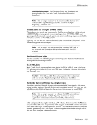 AD Administration



        Additional Information: See Creating Grants and Synonyms and
        Compiling Invalid Objects in Oracle Applications Maintenance
        Procedures.


        Note: It is no longer necessary to fix issues found in the first two
        sections of the report before you run the Maintain Multiple
        Reporting Currencies task.


Recreate grants and synonyms for APPS schema
This task recreates grants and synonyms for the Oracle Applications public schema
(APPLSYSPUB), recreates grants on some packages from SYSTEM to APPS, and
spawns parallel workers to recreate grants and synonyms linking sequences and tables
in the base schemas to the APPS schema.
Typically, you run this task after the Validate APPS schema task has reported issues
with missing grants and synonyms.


        Note: It is no longer mecessary to run the Maintain MRC task to
        set up grants and synonyms after you fix issues with the APPS
        schema.


Maintain multi-lingual tables
Run this task after you add a language. It prompts you for the number of workers,
then updates all multilingual tables.

Check DUAL table
Some Oracle Applications products must access the DUAL table. It must exist in the
SYS schema and contain exactly one row. This tasks verifies the existence of this table
and the single row.


        Caution: If the DUAL table does not exist, or if it does not contain
        only one row, the Applications products that access it will fail.


Maintain [or Convert to] Multiple Reporting Currencies
If you have installed Multiple Reporting Currencies (MRC) functionality, this menu
option is called Maintain Multiple Reporting Currencies schema. If you have not, it is
called Convert to Multiple Reporting Currencies, which you use to install MRC.


        Note: It is no longer necessary to validate the APPS schema before
        running this task. See Multiple Reporting Currencies in Oracle
        Applications for more information about MRC in this release.


MRC is implemented using the standard APPS schema. That means that the Maintain
(or Convert to) MRC task only recreates MRC triggers in the APPS schema. It requires
none of the other logic found in previous releases. Once AD Administration completes
the MRC processing, check the log file (adadmin.log) for errors and warnings. Rerun
this task until the report contains no issues.




                                                                         Maintenance 4-13
 