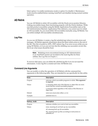 AD Relink


            Select option 1 to enable maintenance mode or option 2 to disable it. Maintenance
            mode must be enabled before running AutoPatch and disabled during normal runtime
            operation.


AD Relink
            You use AD Relink to relink AD excutables with the Oracle server product libraries.
            Linking executables keeps them functioning properly with the Oracle database. While
            you link product executables using the Relink Applications Executables task on the
            AD Administration Maintain Applications Files submenu, you cannot use it to relink
            an AD executable. So, you must relink AD executables manually using AD Relink. You
            can relink multiple AD executables simultaneously.


Log Files
            As you run AD Relink, it creates a log file (adrelink.log) where it records errors and
            messages. AD Relink appends information about the latest relink action to the end of
            the file. This file is located in APPL_TOP/admin/log. If an error occurs while you are
            using AD Relink, or if you are not sure that the relinking was successful, review this
            file to see what issues should be fixed.


                      Note: Relinking errors encountered during an AD Administration
                      or an AutoPatch session are recorded in the main log files for those
                      utilities. See Log Files in Chapter 1.


            To recover disk space, you can delete the adrelink.log file if you do not need the
            information. A new log file is created each time AD Relink runs.


Command Line Arguments
            You can modify or refine the operation of AD Relink with the command line
            arguments in the following table. They are intended for use specifically for this utility.

            force                        Description
            Purpose                      indicates which executable programs to relink. This argument
                                         is required.
            Values                       n, meaning relink only if the libraries or object files are more
                                         recent that the current executable program.
                                         y, meaning relink regardless of the status of the libraries or
                                         object files.
            Default                      none (you must enter either y or n)
            Example                      adrelink force=n



            backup_mode                  Description
            Purpose                      indicates whether you want to back up executables
            Values                       none, meaning do not back up any executables
                                         all, meaning back up all executables
                                         file, meaning back up files according to instructions in
                                         adlinkbk.txt



                                                                                           Maintenance 4-15
 