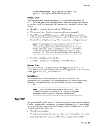 AutoPatch



                    Additional Information:   Applying Patches to a Multi-Node
                    System in Oracle Applications Maintenance Procedures.

            Database Driver
            The database driver is named d<patchnum>.drv. Apply this driver only on the
            APPL_TOP of the node where the AD technology files (known as the administration
            server) are located. When you apply the database driver, AutoPatch performs these
            actions:
            ■   Gets a list of current invalid objects in the APPS schema.
            ■   Determines whether the action was performed in a previous patch.
            ■   Runs SQL scripts and EXEC commands, which change Oracle Applications
                database objects. By default, AutoPatch runs scripts and commands in parallel.
            ■   Performs Invoker Rights processing if the patch contains a package command.


                    Note: Invoker Rights processing will not modify any of your
                    custom packages, procedures, or functions unless you imbed RCS
                    header information (in the identical format to those found in Oracle
                    Applications PL/SQL files) in the first five lines of your PL/SQL
                    source text. See Oracle server documentation for more information.


            ■   Compiles invalid objects in the database.
            ■   Assembles a list of current invalid objects in the APPS schema.

            Generate Driver
            The generate driver is named g<patchnum>.drv. Apply this driver file on all
            APPL_TOP directories containing one or more files being generated by the patch. If in
            doubt, apply it to all APPL_TOPs on all nodes.

            Unified Driver
            The unified driver is named u<patchnum>.drv. This driver replaces the
            c<patchnum>.drv, d<patchnum>.drv, and g<patchnum>.drv drivers with a single
            driver file. AutoPatch runs only the actions that are required for the current
            APPL_TOP.


                    Note: Unified drivers will eventually be used by most Oracle
                    Applications patches. AutoPatch and AD Merge Patch support
                    patches with split drivers, and those with unified drivers.


AutoPatch
            You use AutoPatch to apply patches to the Oracle Applications file system or database.
            It gathers necessary information about your system through a series of prompts Once
            you have completed the prompts, AutoPatch performs all the tasks required to apply
            the patch, including the following:
            ■   Unloads patch metadata.
            ■   Uploads patch information from a prior patch session to the database (if needed).
            ■   Reads and validates the patch driver file and reads the product driver files.


                                                                                       Patching 5-5
 
