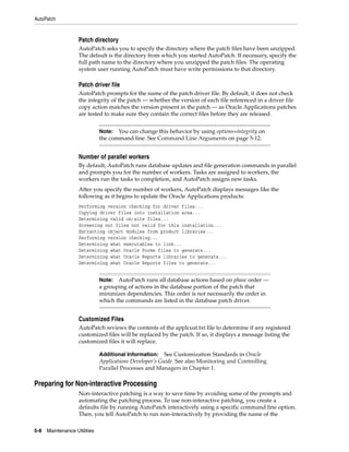 AutoPatch


                    Patch directory
                    AutoPatch asks you to specify the directory where the patch files have been unzipped.
                    The default is the directory from which you started AutoPatch. If necessary, specify the
                    full path name to the directory where you unzipped the patch files. The operating
                    system user running AutoPatch must have write permissions to that directory.

                    Patch driver file
                    AutoPatch prompts for the name of the patch driver file. By default, it does not check
                    the integrity of the patch — whether the version of each file referenced in a driver file
                    copy action matches the version present in the patch — as Oracle Applications patches
                    are tested to make sure they contain the correct files before they are released.


                              Note: You can change this behavior by using options=integrity on
                              the command line. See Command Line Arguments on page 5-12.


                    Number of parallel workers
                    By default, AutoPatch runs database updates and file generation commands in parallel
                    and prompts you for the number of workers. Tasks are assigned to workers, the
                    workers run the tasks to completion, and AutoPatch assigns new tasks.
                    After you specify the number of workers, AutoPatch displays messages like the
                    following as it begins to update the Oracle Applications products:
                    Performing version checking for driver files...
                    Copying driver files into installation area...
                    Determining valid on-site files...
                    Screening out files not valid for this installation...
                    Extracting object modules from product libraries...
                    Performing version checking...
                    Determining what executables to link...
                    Determining what Oracle Forms files to generate...
                    Determining what Oracle Reports libraries to generate...
                    Determining what Oracle Reports files to generate...


                              Note: AutoPatch runs all database actions based on phase order —
                              a grouping of actions in the database portion of the patch that
                              minimizes dependencies. This order is not necessarily the order in
                              which the commands are listed in the database patch driver.


                    Customized Files
                    AutoPatch reviews the contents of the applcust.txt file to determine if any registered
                    customized files will be replaced by the patch. If so, it displays a message listing the
                    customized files it will replace.

                              Additional Information: See Customization Standards in Oracle
                              Applications Developer’s Guide. See also Monitoring and Controlling
                              Parallel Processes and Managers in Chapter 1.

Preparing for Non-interactive Processing
                    Non-interactive patching is a way to save time by avoiding some of the prompts and
                    automating the patching process. To use non-interactive patching, you create a
                    defaults file by running AutoPatch interactively using a specific command line option.
                    Then, you tell AutoPatch to run non-interactively by providing the name of the

5-8   Maintenance Utilities
 