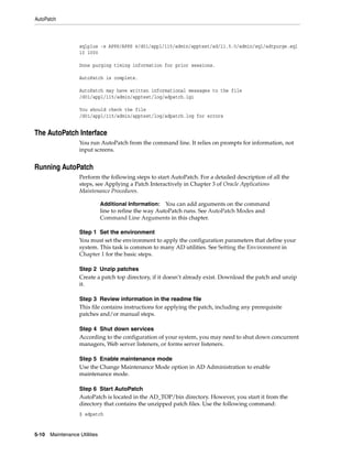 AutoPatch



                   sqlplus -s APPS/APPS @/d01/appl/115/admin/apptest/ad/11.5.0/admin/sql/adtpurge.sql
                   10 1000

                   Done purging timing information for prior sessions.

                   AutoPatch is complete.

                   AutoPatch may have written informational messages to the file
                   /d01/appl/115/admin/apptest/log/adpatch.lgi

                   You should check the file
                   /d01/appl/115/admin/apptest/log/adpatch.log for errors


The AutoPatch Interface
                   You run AutoPatch from the command line. It relies on prompts for information, not
                   input screens.


Running AutoPatch
                   Perform the following steps to start AutoPatch. For a detailed description of all the
                   steps, see Applying a Patch Interactively in Chapter 3 of Oracle Applications
                   Maintenance Procedures.

                               Additional Information:   You can add arguments on the command
                               line to refine the way AutoPatch runs. See AutoPatch Modes and
                               Command Line Arguments in this chapter.

                   Step 1 Set the environment
                   You must set the environment to apply the configuration parameters that define your
                   system. This task is common to many AD utilities. See Setting the Environment in
                   Chapter 1 for the basic steps.

                   Step 2 Unzip patches
                   Create a patch top directory, if it doesn’t already exist. Download the patch and unzip
                   it.

                   Step 3 Review information in the readme file
                   This file contains instructions for applying the patch, including any prerequisite
                   patches and/or manual steps.

                   Step 4 Shut down services
                   According to the configuration of your system, you may need to shut down concurrent
                   managers, Web server listeners, or forms server listeners.

                   Step 5 Enable maintenance mode
                   Use the Change Maintenance Mode option in AD Administration to enable
                   maintenance mode.

                   Step 6 Start AutoPatch
                   AutoPatch is located in the AD_TOP/bin directory. However, you start it from the
                   directory that contains the unzipped patch files. Use the following command:
                   $ adpatch


5-10   Maintenance Utilities
 