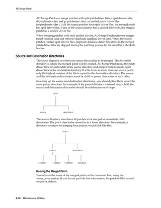 AD Merge Patch


                   AD Merge Patch can merge patches with split patch driver files (c<patchnum>.drv,
                   d<patchnum>.drv, and g<patchnum>.drv), or unified patch driver files
                   (u<patchnum>.drv). If all the source patches have split driver files, the merged patch
                   has split driver files. If any of the source patches has a unified driver file, the merged
                   patch has a unified driver file.
                   When merging patches with only unified drivers, AD Merge Patch performs merges
                   based on meta-data and removes duplicate database driver lines. When the source
                   patches contain split drivers files, duplicate database driver line items in the merged
                   patch driver files are skipped during the patching process by the AutoPatch checkfile
                   feature.


Source and Destination Directories
                   The source directory is where you extract the patches to be merged. The destination
                   directory is where the merged patch will be created. AD Merge Patch reads the patch
                   driver files for each patch in the source directory and merges them to create patch
                   driver files in the destination directory. If a file exists in more than one source patch,
                   only the highest revision of the file is copied to the destination directory. The source
                   and the destination directories cannot be child or parent directories of each other.
                   In setting up the source and destination directories, you should place them under the
                   same parent directory. For example, if the parent directory is named <top>, both the
                   source and destination directories should be subdirectories of <top>.




                   The source directory must have all patches to be merged as immediate child
                   directories. The patch directories cannot be in a lower directory. For example, a
                   directory structure for merging four patches would look like this:




                   Naming the Merged Patch
                   You indicate the name of the merged patch on the command line, using the
                   -merge_name option. If you do not provide this information, the patch will be named
                   merged by default.




5-16   Maintenance Utilities
 