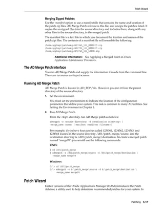 Patch Wizard


             Merging Zipped Patches
             Use the -manifest option to use a manifest file that contains the name and location of
             the patch zip files. AD Merge Patch references this file, and unzips the patches listed. It
             copies the unzipped files into the source directory and includes them, along with any
             other files in the source directory, in the merged patch.
             The manifest file is a text file in which you document the location and names of the
             patch zip files. The contents of a manifest file will resemble the following:
             /home/applmgr/patches/p3903945_11i_GENERIC.zip
             /home/applmgr/patches/p3892799_11i_GENERIC.zip
             /home/applmgr/patches/p3874740_11i_LINUX.zip

                      Additional Information:   See Applying a Merged Patch in Oracle
                      Applications Maintenance Procedures.

The AD Merge Patch Interface
             You run AD Merge Patch and supply the information it needs from the command line.
             There are no menus are input screens.


Running AD Merge Patch
             AD Merge Patch is located in AD_TOP/bin. However, you run it from the parent
             directory of the source directory.
             1.   Set the environment.
                  You must set the environment to indicate the location of the configuration
                  parameters that define your system. This task is common to many AD utilities. See
                  Setting the Environment in Chapter 1.
             2.   Run AD Merge Patch.
                  From the <top> directory, run AD Merge patch as follows:
                  admrgpch -s <source directory> -d <destination directory> 
                  -merge_name <name> [-manifest <manifest filename>]

                  For example, if you have four patches called 1234561, 1234562, 1234563, and
                  1234564 located in the source directory /d01/patch_merge/source, and the
                  destination directory is /d01/patch_merge/destination. To create a merged patch
                  named "merge99", you would use the following commands:
                  UNIX:
                  $ cd /d01/patch_merge
                  $ admrgpch -s /d01/patch_merge/source -d /d01/patch_merge/destination 
                    -merge_name merge99

                  Windows:
                  C:> cd d01patch_merge
                  C:> admrgpch -s d:patch_mergesource -d d:patch_mergedestination 
                       -merge_name merge99


Patch Wizard
             Earlier versions of the Oracle Applications Manager (OAM) introduced the Patch
             Advisor, a utility used to help determine recommended patches for your system. In



                                                                                         Patching 5-17
 