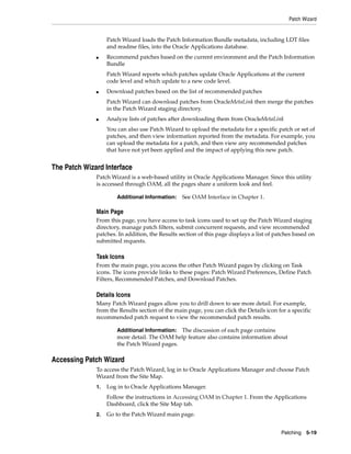 Patch Wizard


                   Patch Wizard loads the Patch Information Bundle metadata, including LDT files
                   and readme files, into the Oracle Applications database.
              ■    Recommend patches based on the current environment and the Patch Information
                   Bundle
                   Patch Wizard reports which patches update Oracle Applications at the current
                   code level and which update to a new code level.
              ■    Download patches based on the list of recommended patches
                   Patch Wizard can download patches from OracleMetaLink then merge the patches
                   in the Patch Wizard staging directory.
              ■    Analyze lists of patches after downloading them from OracleMetaLink
                   You can also use Patch Wizard to upload the metadata for a specific patch or set of
                   patches, and then view information reported from the metadata. For example, you
                   can upload the metadata for a patch, and then view any recommended patches
                   that have not yet been applied and the impact of applying this new patch.


The Patch Wizard Interface
              Patch Wizard is a web-based utility in Oracle Applications Manager. Since this utility
              is accessed through OAM, all the pages share a uniform look and feel.

                       Additional Information:   See OAM Interface in Chapter 1.

              Main Page
              From this page, you have access to task icons used to set up the Patch Wizard staging
              directory, manage patch filters, submit concurrent requests, and view recommended
              patches. In addition, the Results section of this page displays a list of patches based on
              submitted requests.

              Task Icons
              From the main page, you access the other Patch Wizard pages by clicking on Task
              icons. The icons provide links to these pages: Patch Wizard Preferences, Define Patch
              Filters, Recommended Patches, and Download Patches.

              Details Icons
              Many Patch Wizard pages allow you to drill down to see more detail. For example,
              from the Results section of the main page, you can click the Details icon for a specific
              recommended patch request to view the recommended patch results.

                       Additional Information: The discussion of each page contains
                       more detail. The OAM help feature also contains information about
                       the Patch Wizard pages.

Accessing Patch Wizard
              To access the Patch Wizard, log in to Oracle Applications Manager and choose Patch
              Wizard from the Site Map.
              1.   Log in to Oracle Applications Manager.
                   Follow the instructions in Accessing OAM in Chapter 1. From the Applications
                   Dashboard, click the Site Map tab.
              2.   Go to the Patch Wizard main page.


                                                                                          Patching 5-19
 