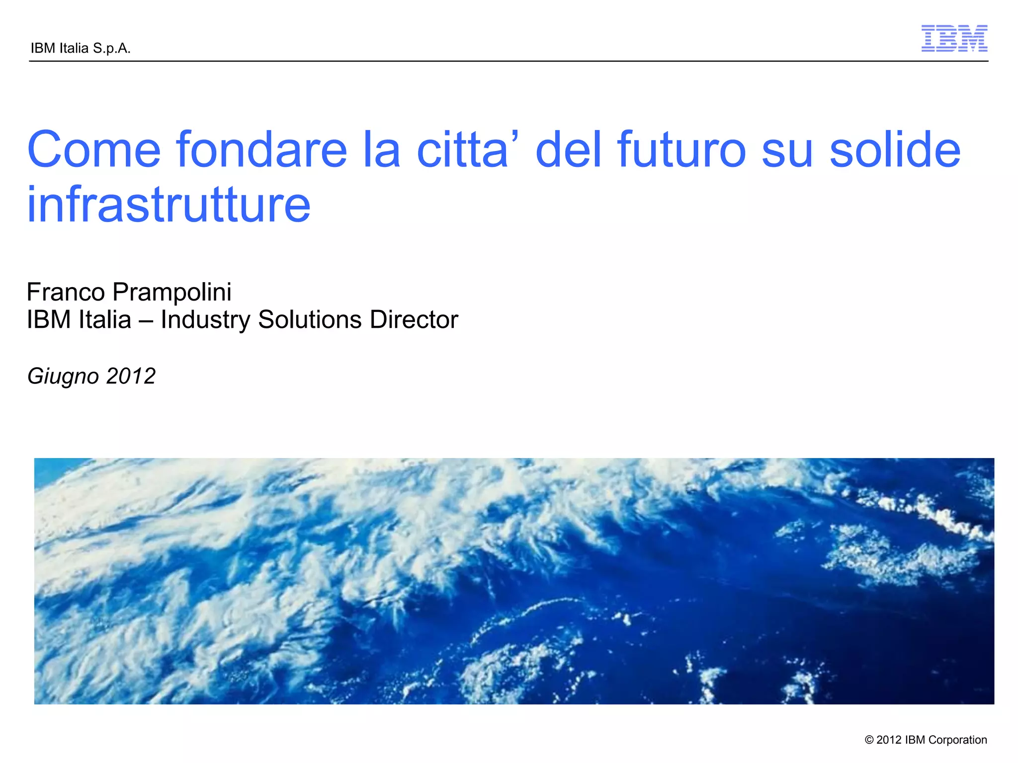 IBM Italia S.p.A.




Come fondare la citta’ del futuro su solide
infrastrutture
Franco Prampolini
IBM Italia – Industry Solutions Director

Giugno 2012




                                           © 2012 IBM Corporation
 