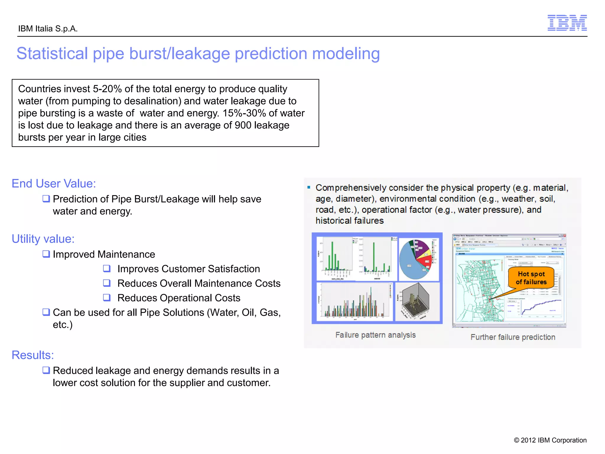IBM Italia S.p.A.


 Statistical pipe burst/leakage prediction modeling
 Countries invest 5-20% of the total energy to produce quality
 water (from pumping to desalination) and water leakage due to
 pipe bursting is a waste of water and energy. 15%-30% of water
 is lost due to leakage and there is an average of 900 leakage
 bursts per year in large cities



End User Value:
        Prediction of Pipe Burst/Leakage will help save
         water and energy.

Utility value:
        Improved Maintenance
                    Improves Customer Satisfaction
                    Reduces Overall Maintenance Costs
                    Reduces Operational Costs
        Can be used for all Pipe Solutions (Water, Oil, Gas,
         etc.)


Results:
        Reduced leakage and energy demands results in a
         lower cost solution for the supplier and customer.




 14                                                        IBM Confidential   © 2012 IBM Corporation
 